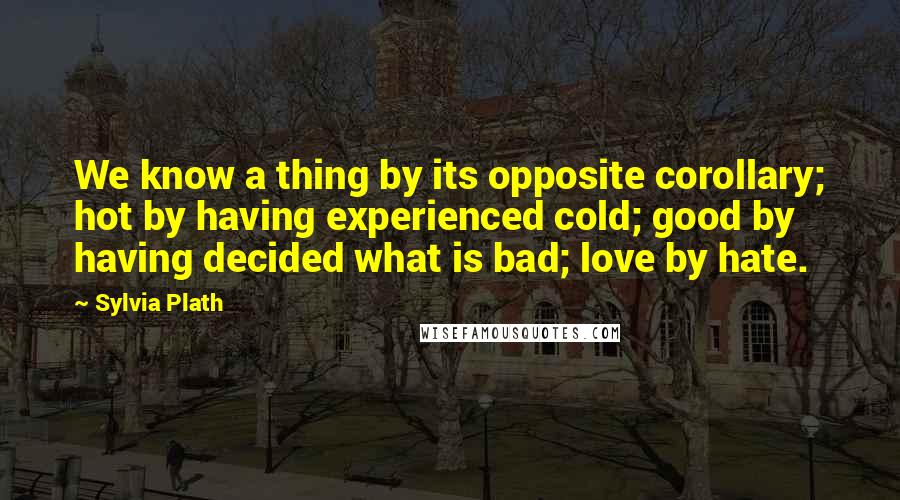 Sylvia Plath Quotes: We know a thing by its opposite corollary; hot by having experienced cold; good by having decided what is bad; love by hate.