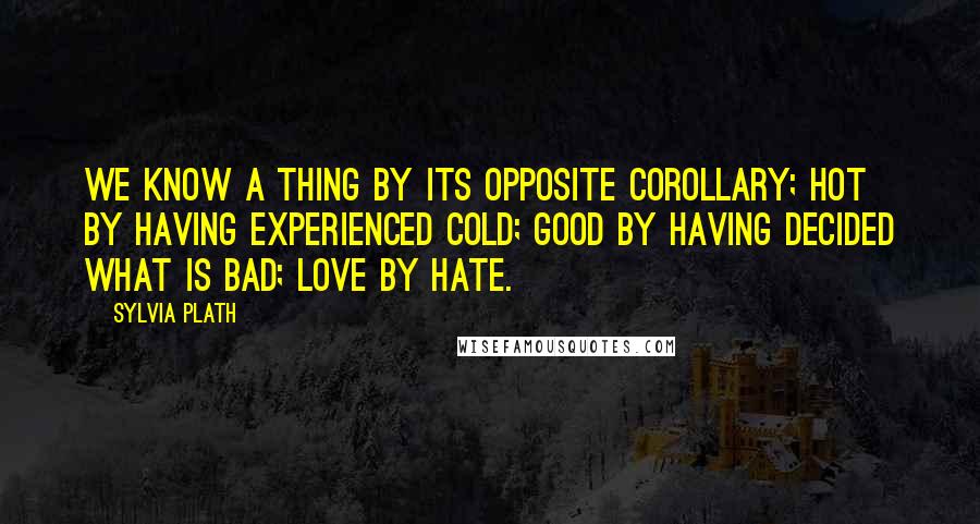 Sylvia Plath Quotes: We know a thing by its opposite corollary; hot by having experienced cold; good by having decided what is bad; love by hate.