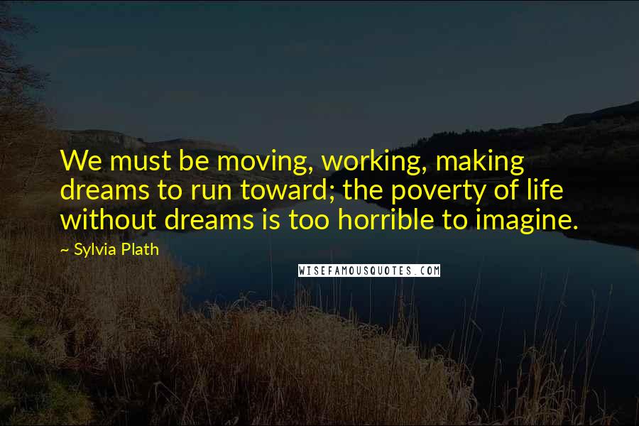 Sylvia Plath Quotes: We must be moving, working, making dreams to run toward; the poverty of life without dreams is too horrible to imagine.