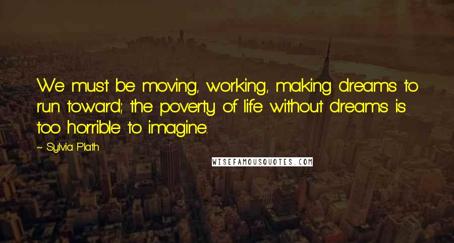 Sylvia Plath Quotes: We must be moving, working, making dreams to run toward; the poverty of life without dreams is too horrible to imagine.