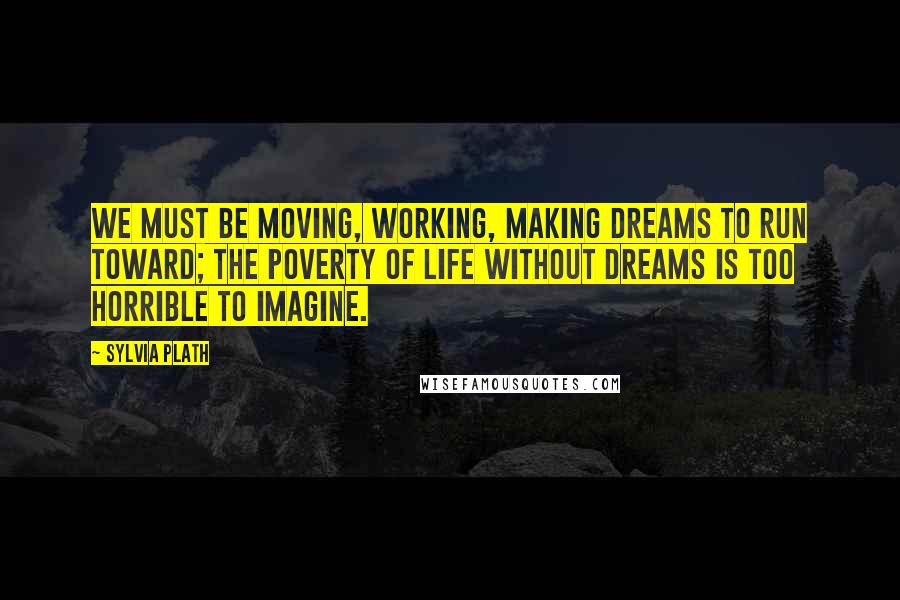 Sylvia Plath Quotes: We must be moving, working, making dreams to run toward; the poverty of life without dreams is too horrible to imagine.