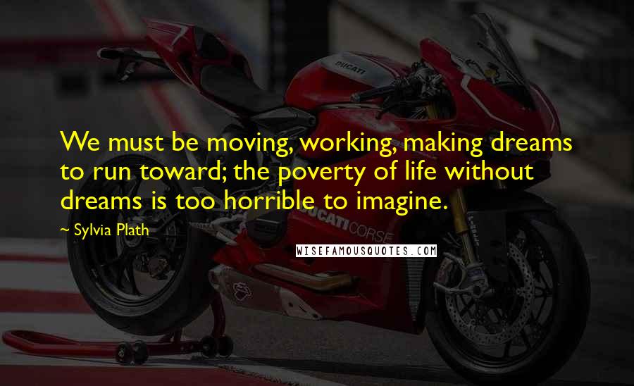 Sylvia Plath Quotes: We must be moving, working, making dreams to run toward; the poverty of life without dreams is too horrible to imagine.