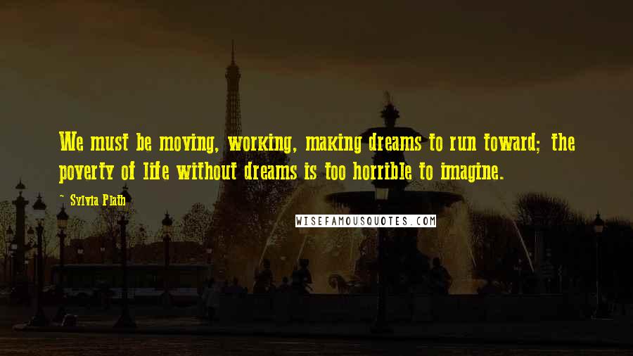 Sylvia Plath Quotes: We must be moving, working, making dreams to run toward; the poverty of life without dreams is too horrible to imagine.