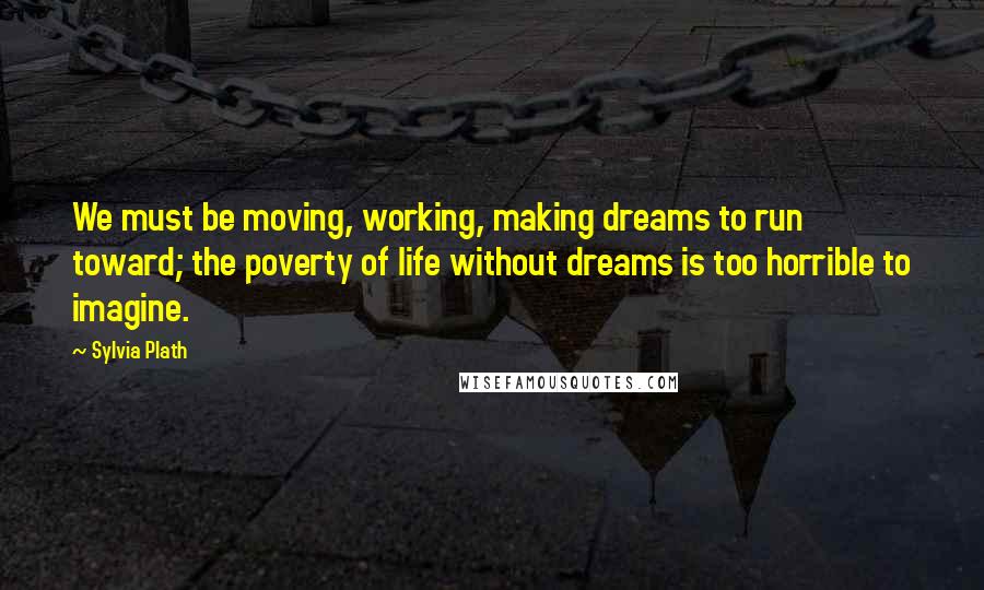 Sylvia Plath Quotes: We must be moving, working, making dreams to run toward; the poverty of life without dreams is too horrible to imagine.