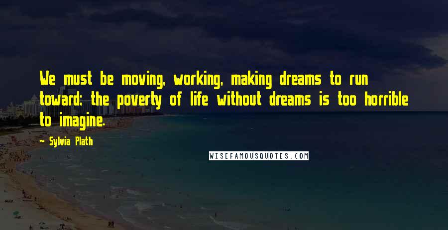 Sylvia Plath Quotes: We must be moving, working, making dreams to run toward; the poverty of life without dreams is too horrible to imagine.