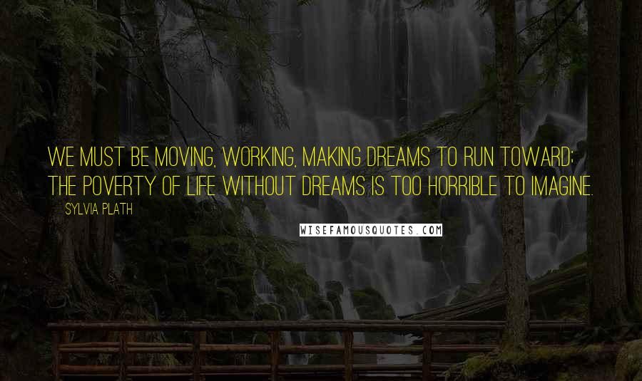 Sylvia Plath Quotes: We must be moving, working, making dreams to run toward; the poverty of life without dreams is too horrible to imagine.