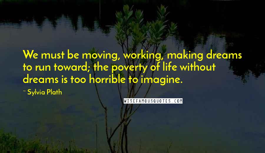 Sylvia Plath Quotes: We must be moving, working, making dreams to run toward; the poverty of life without dreams is too horrible to imagine.