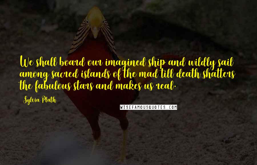 Sylvia Plath Quotes: We shall board our imagined ship and wildly sail among sacred islands of the mad till death shatters the fabulous stars and makes us real.
