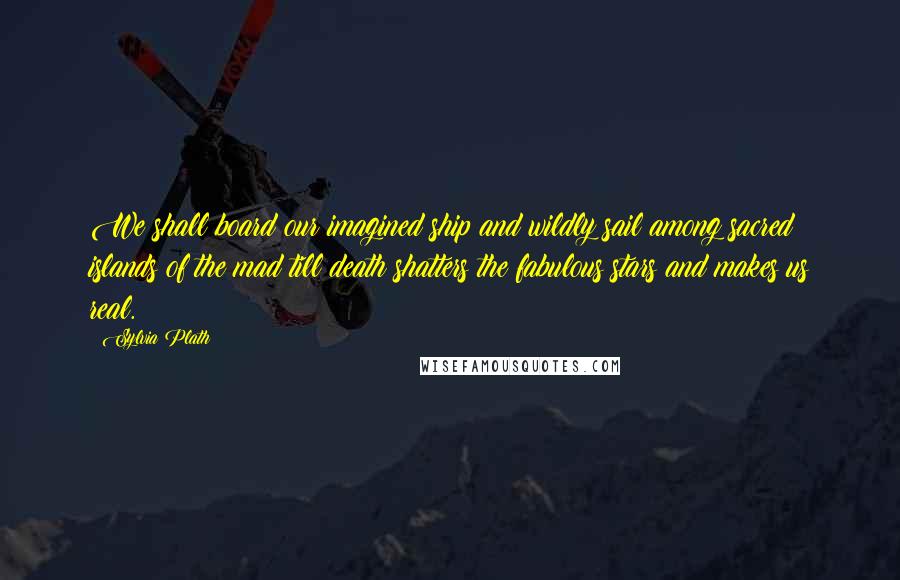 Sylvia Plath Quotes: We shall board our imagined ship and wildly sail among sacred islands of the mad till death shatters the fabulous stars and makes us real.