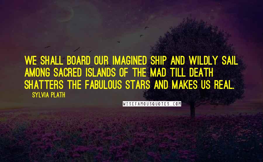 Sylvia Plath Quotes: We shall board our imagined ship and wildly sail among sacred islands of the mad till death shatters the fabulous stars and makes us real.