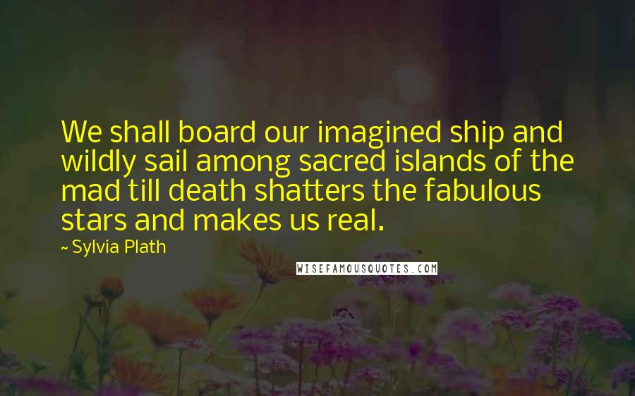 Sylvia Plath Quotes: We shall board our imagined ship and wildly sail among sacred islands of the mad till death shatters the fabulous stars and makes us real.