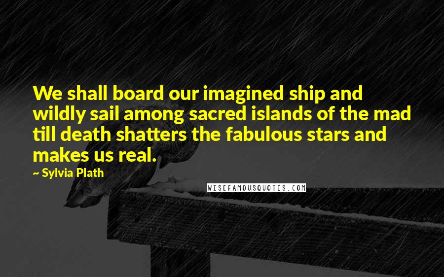 Sylvia Plath Quotes: We shall board our imagined ship and wildly sail among sacred islands of the mad till death shatters the fabulous stars and makes us real.