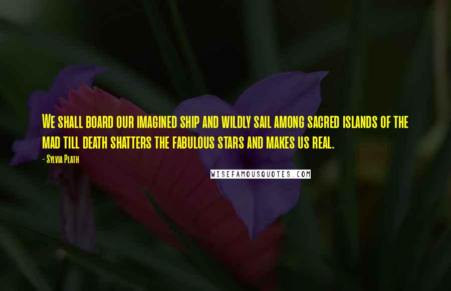 Sylvia Plath Quotes: We shall board our imagined ship and wildly sail among sacred islands of the mad till death shatters the fabulous stars and makes us real.