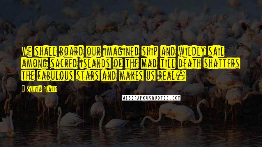 Sylvia Plath Quotes: We shall board our imagined ship and wildly sail among sacred islands of the mad till death shatters the fabulous stars and makes us real.