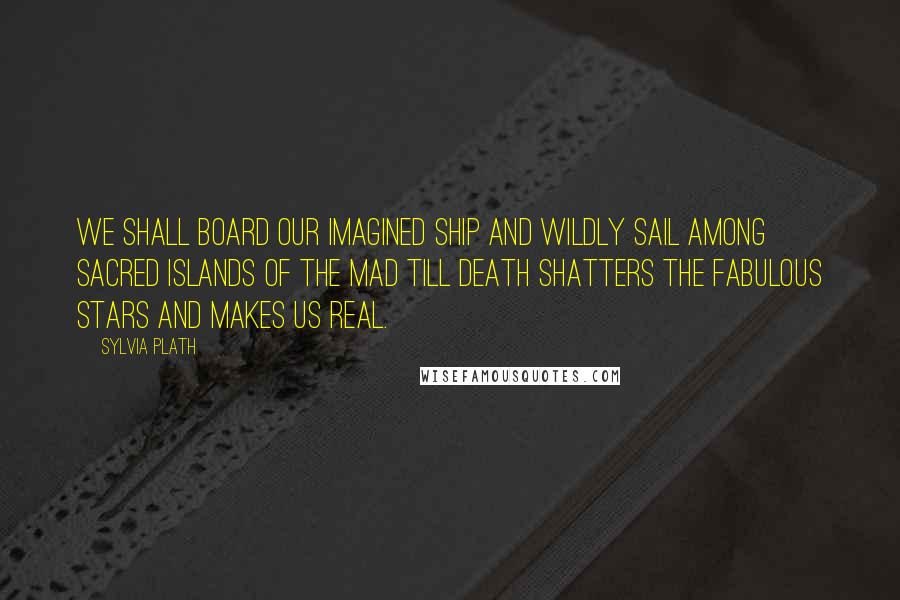 Sylvia Plath Quotes: We shall board our imagined ship and wildly sail among sacred islands of the mad till death shatters the fabulous stars and makes us real.