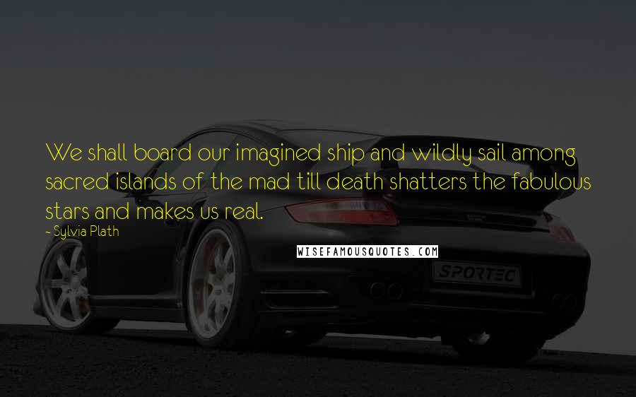 Sylvia Plath Quotes: We shall board our imagined ship and wildly sail among sacred islands of the mad till death shatters the fabulous stars and makes us real.