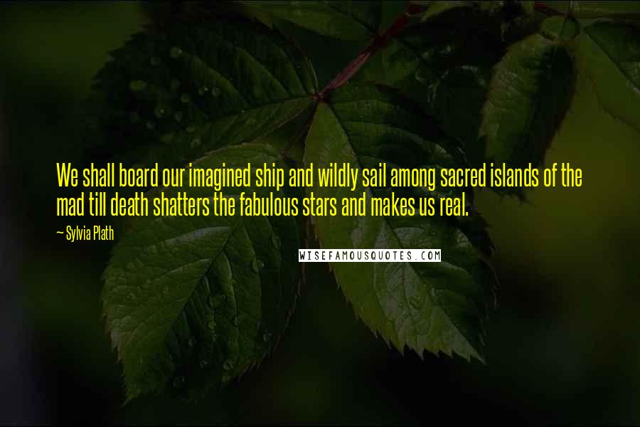 Sylvia Plath Quotes: We shall board our imagined ship and wildly sail among sacred islands of the mad till death shatters the fabulous stars and makes us real.