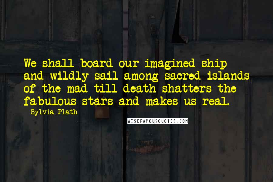 Sylvia Plath Quotes: We shall board our imagined ship and wildly sail among sacred islands of the mad till death shatters the fabulous stars and makes us real.