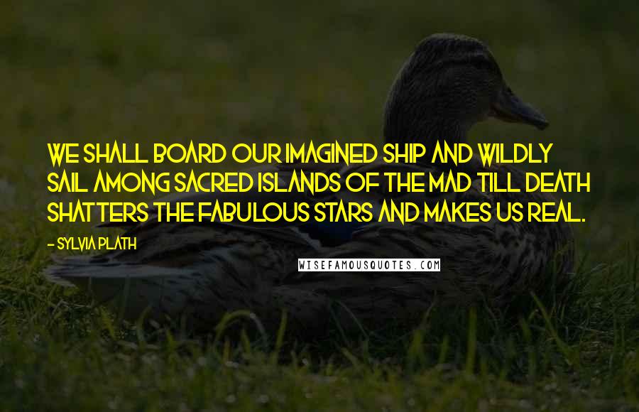 Sylvia Plath Quotes: We shall board our imagined ship and wildly sail among sacred islands of the mad till death shatters the fabulous stars and makes us real.