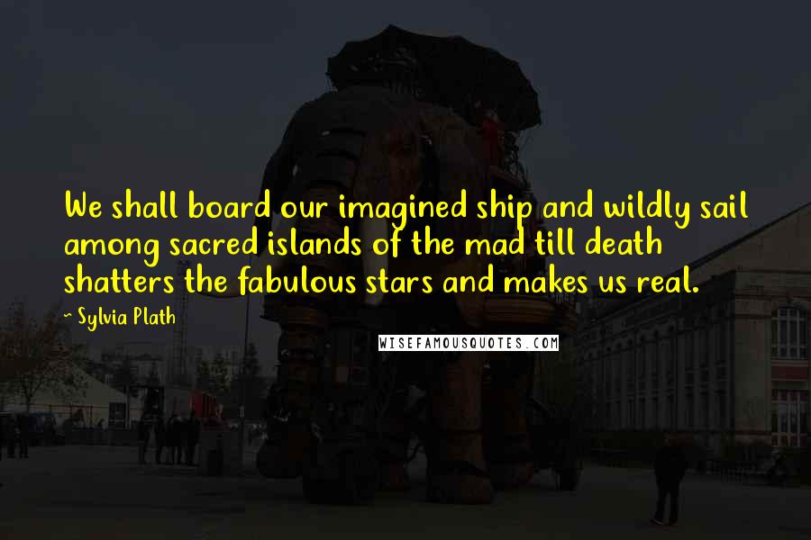 Sylvia Plath Quotes: We shall board our imagined ship and wildly sail among sacred islands of the mad till death shatters the fabulous stars and makes us real.