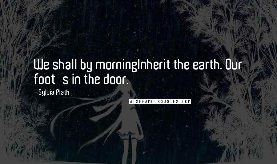 Sylvia Plath Quotes: We shall by morningInherit the earth. Our foot's in the door.