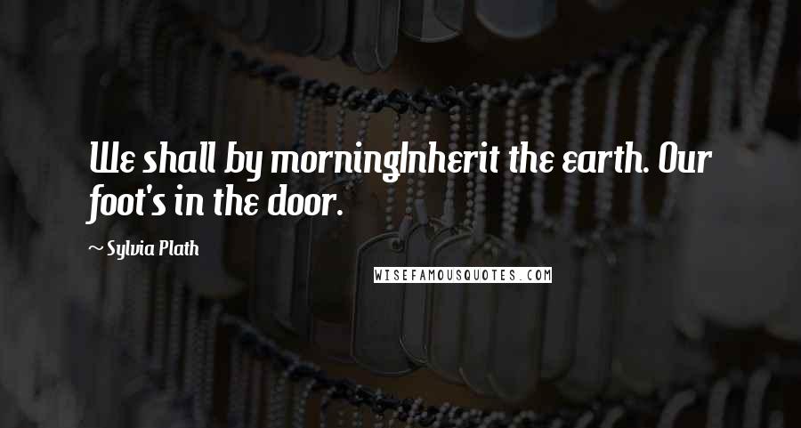 Sylvia Plath Quotes: We shall by morningInherit the earth. Our foot's in the door.