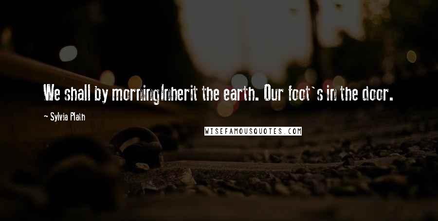 Sylvia Plath Quotes: We shall by morningInherit the earth. Our foot's in the door.