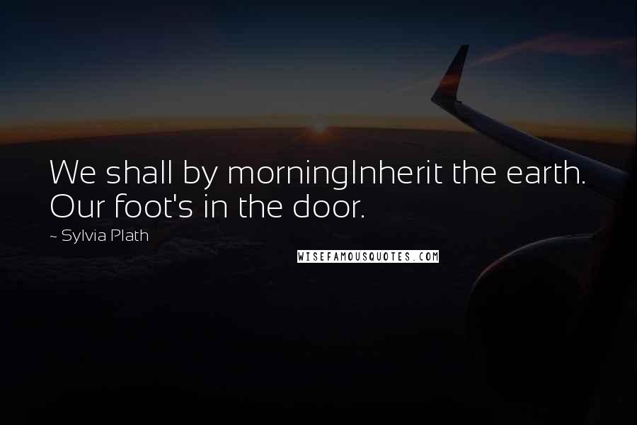 Sylvia Plath Quotes: We shall by morningInherit the earth. Our foot's in the door.