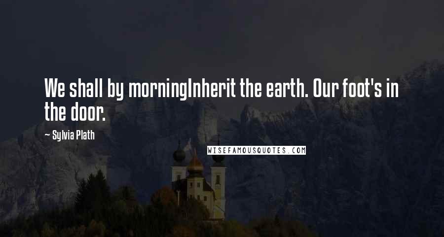 Sylvia Plath Quotes: We shall by morningInherit the earth. Our foot's in the door.