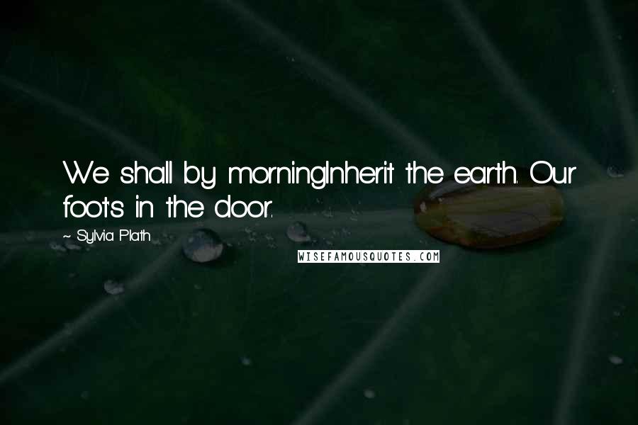 Sylvia Plath Quotes: We shall by morningInherit the earth. Our foot's in the door.