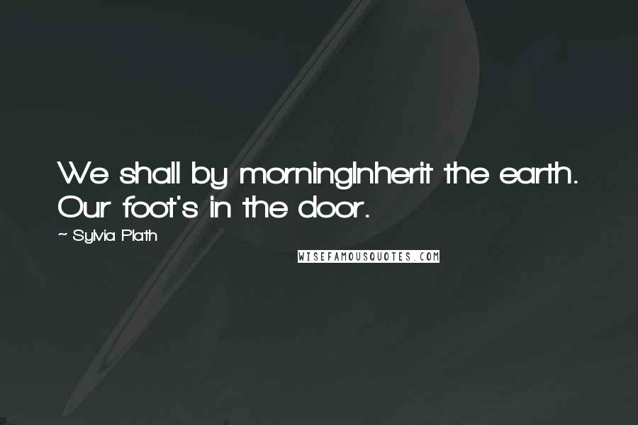 Sylvia Plath Quotes: We shall by morningInherit the earth. Our foot's in the door.
