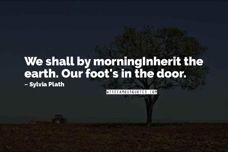 Sylvia Plath Quotes: We shall by morningInherit the earth. Our foot's in the door.