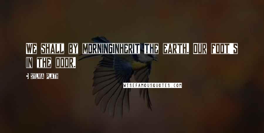 Sylvia Plath Quotes: We shall by morningInherit the earth. Our foot's in the door.