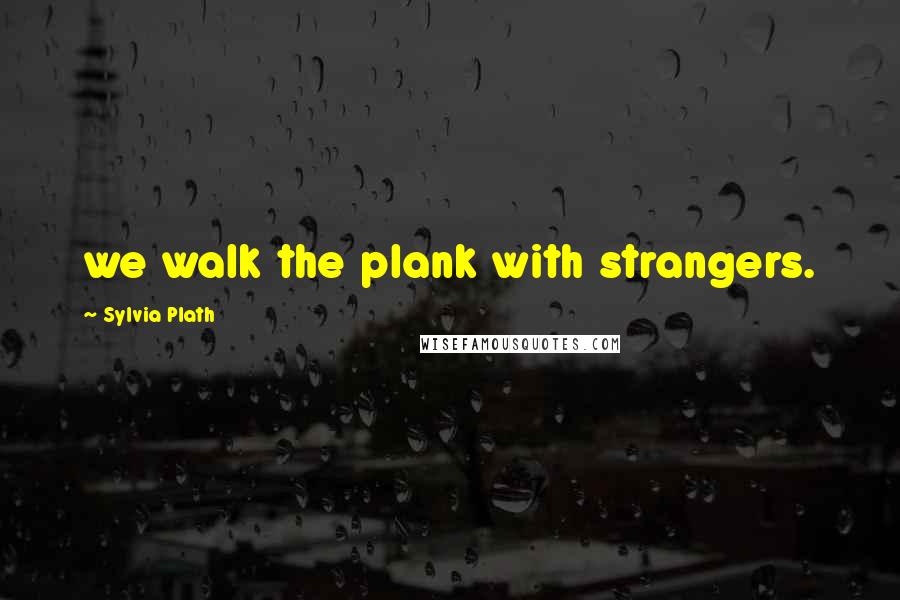 Sylvia Plath Quotes: we walk the plank with strangers.