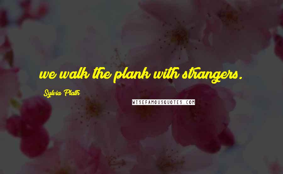 Sylvia Plath Quotes: we walk the plank with strangers.