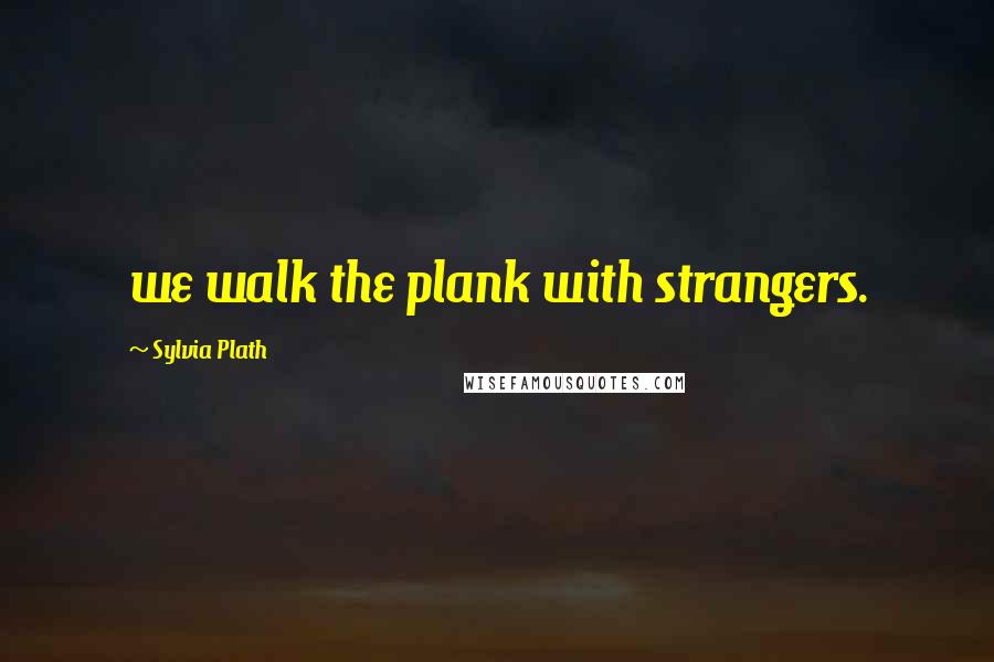 Sylvia Plath Quotes: we walk the plank with strangers.
