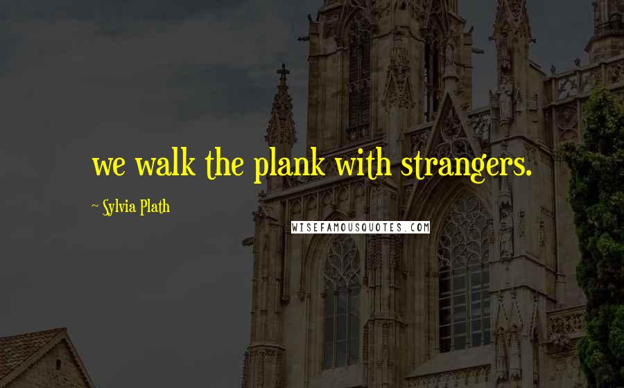 Sylvia Plath Quotes: we walk the plank with strangers.