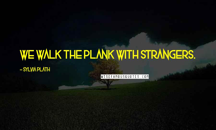 Sylvia Plath Quotes: we walk the plank with strangers.