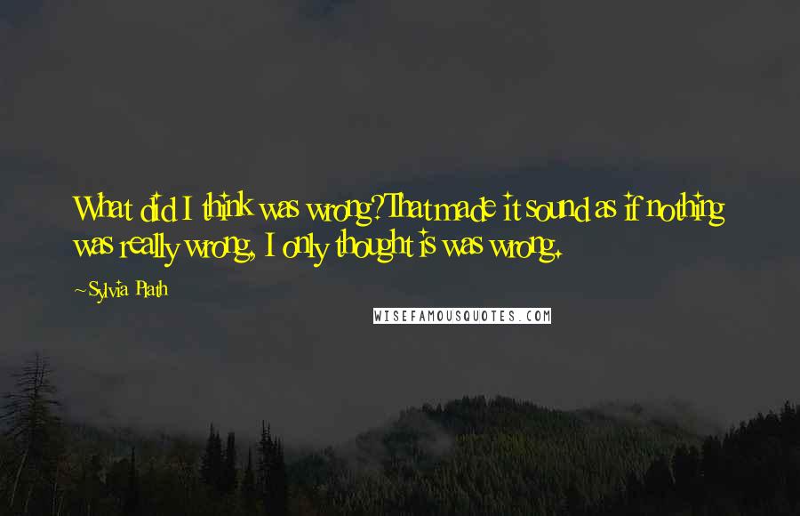 Sylvia Plath Quotes: What did I think was wrong?That made it sound as if nothing was really wrong, I only thought is was wrong.