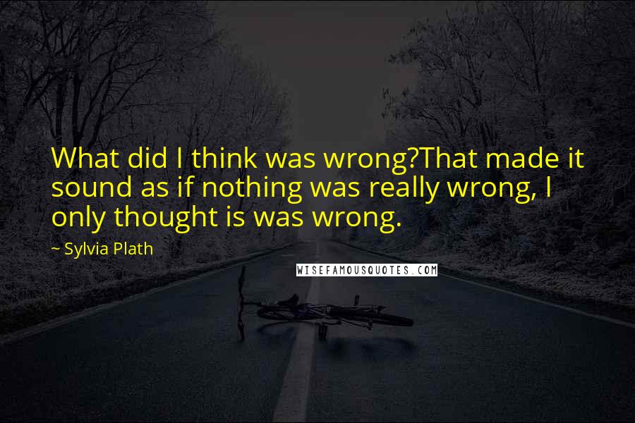 Sylvia Plath Quotes: What did I think was wrong?That made it sound as if nothing was really wrong, I only thought is was wrong.