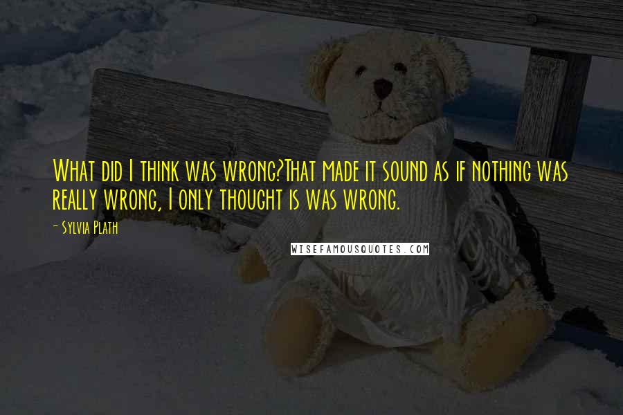 Sylvia Plath Quotes: What did I think was wrong?That made it sound as if nothing was really wrong, I only thought is was wrong.