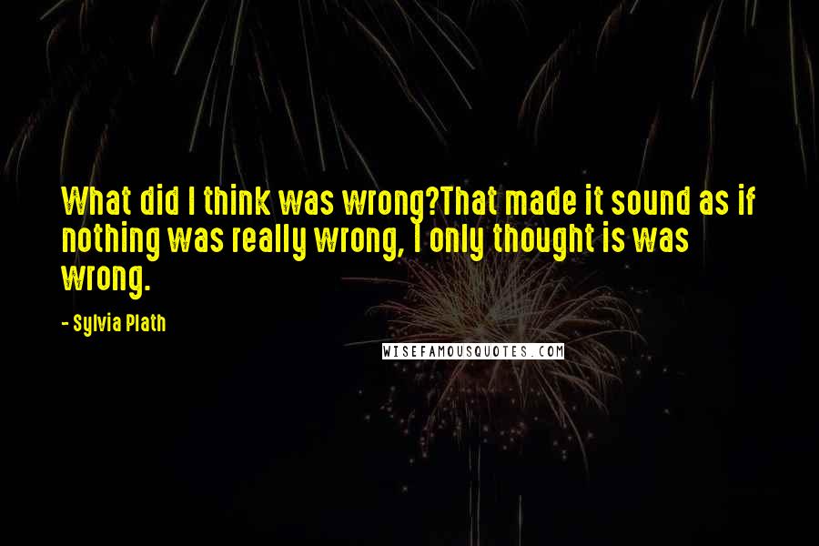 Sylvia Plath Quotes: What did I think was wrong?That made it sound as if nothing was really wrong, I only thought is was wrong.