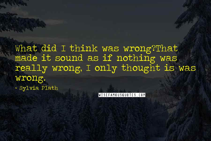 Sylvia Plath Quotes: What did I think was wrong?That made it sound as if nothing was really wrong, I only thought is was wrong.