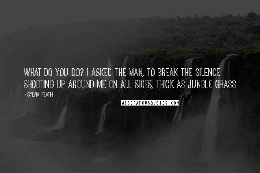 Sylvia Plath Quotes: What do you do? I asked the man, to break the silence shooting up around me on all sides, thick as jungle grass