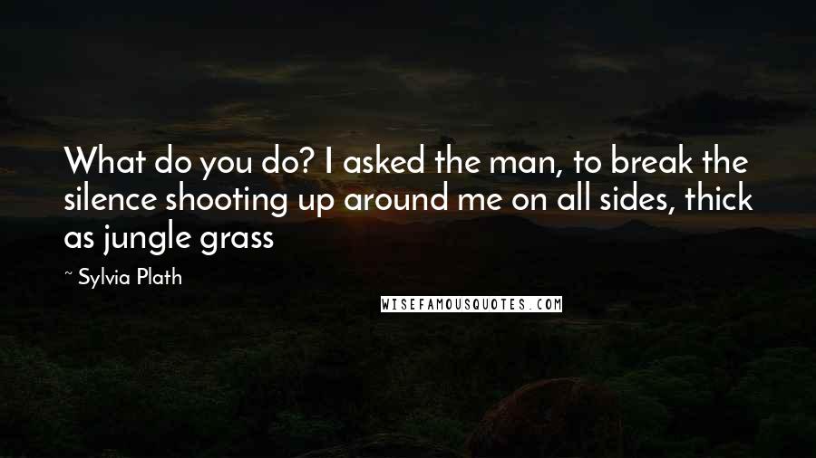 Sylvia Plath Quotes: What do you do? I asked the man, to break the silence shooting up around me on all sides, thick as jungle grass