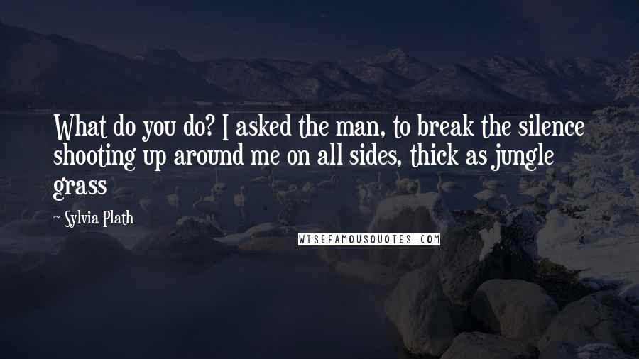 Sylvia Plath Quotes: What do you do? I asked the man, to break the silence shooting up around me on all sides, thick as jungle grass