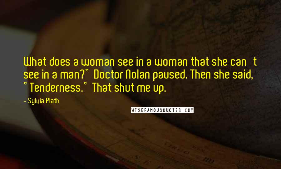 Sylvia Plath Quotes: What does a woman see in a woman that she can't see in a man?" Doctor Nolan paused. Then she said, "Tenderness." That shut me up.