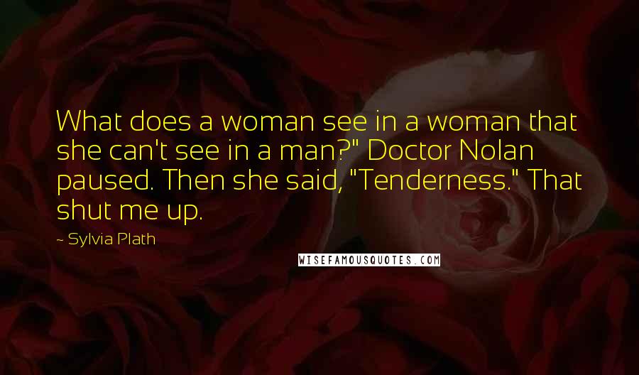 Sylvia Plath Quotes: What does a woman see in a woman that she can't see in a man?" Doctor Nolan paused. Then she said, "Tenderness." That shut me up.