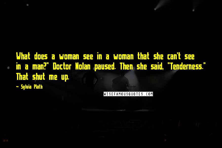 Sylvia Plath Quotes: What does a woman see in a woman that she can't see in a man?" Doctor Nolan paused. Then she said, "Tenderness." That shut me up.