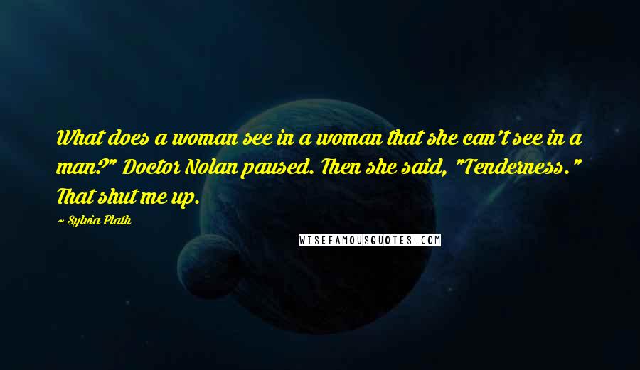 Sylvia Plath Quotes: What does a woman see in a woman that she can't see in a man?" Doctor Nolan paused. Then she said, "Tenderness." That shut me up.